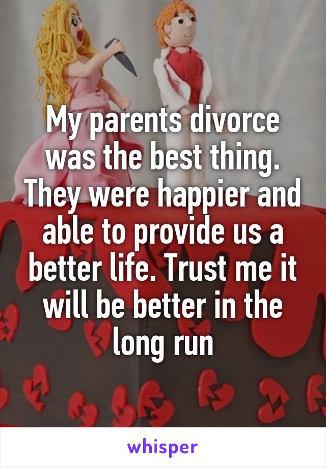 My parents divorce was the best thing. They were happier and able to provide us a better life. Trust me it will be better in the long run