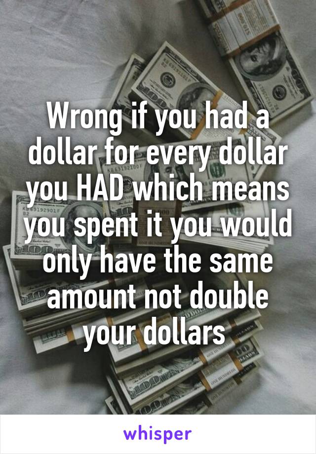 Wrong if you had a dollar for every dollar you HAD which means you spent it you would only have the same amount not double your dollars 