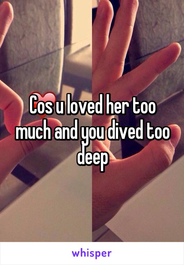 Cos u loved her too much and you dived too deep