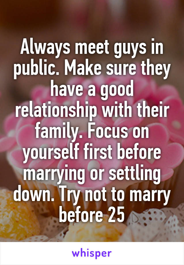 Always meet guys in public. Make sure they have a good relationship with their family. Focus on yourself first before marrying or settling down. Try not to marry before 25