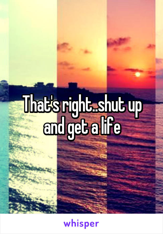 That's right..shut up and get a life