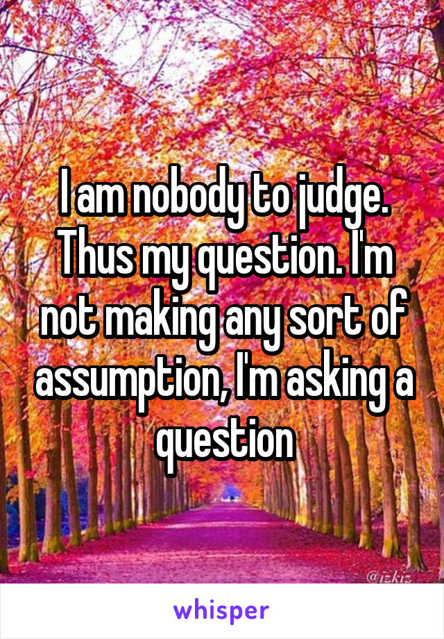 I am nobody to judge. Thus my question. I'm not making any sort of assumption, I'm asking a question