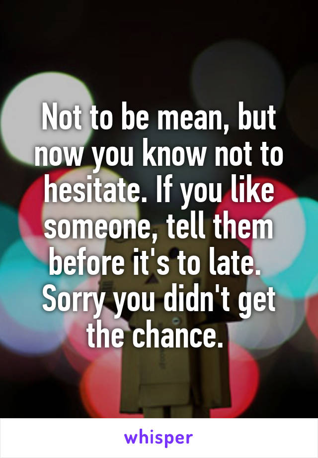 Not to be mean, but now you know not to hesitate. If you like someone, tell them before it's to late. 
Sorry you didn't get the chance. 