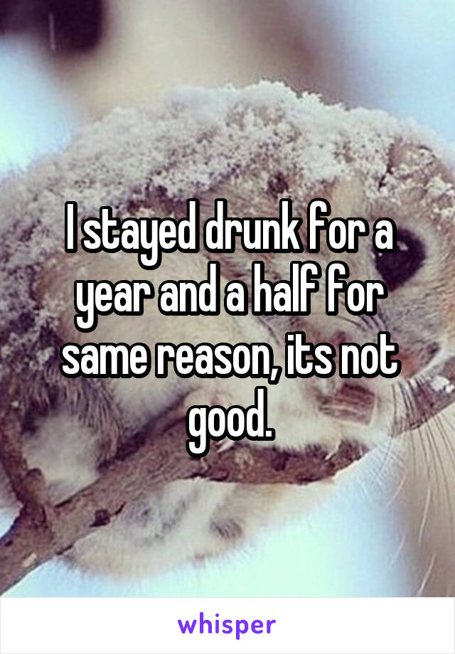 I stayed drunk for a year and a half for same reason, its not good.
