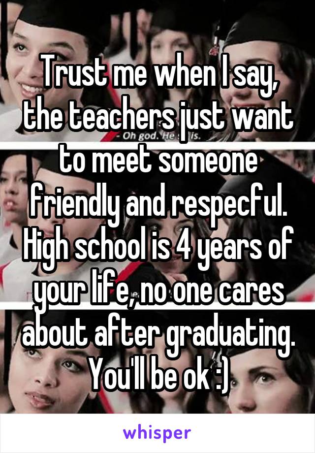 Trust me when I say, the teachers just want to meet someone friendly and respecful. High school is 4 years of your life, no one cares about after graduating. You'll be ok :)