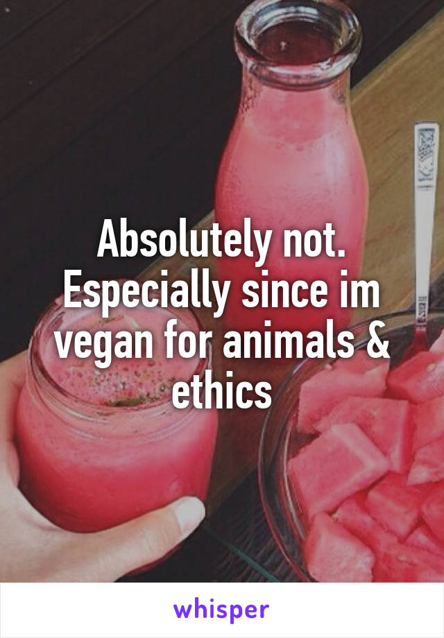 Absolutely not. Especially since im vegan for animals & ethics