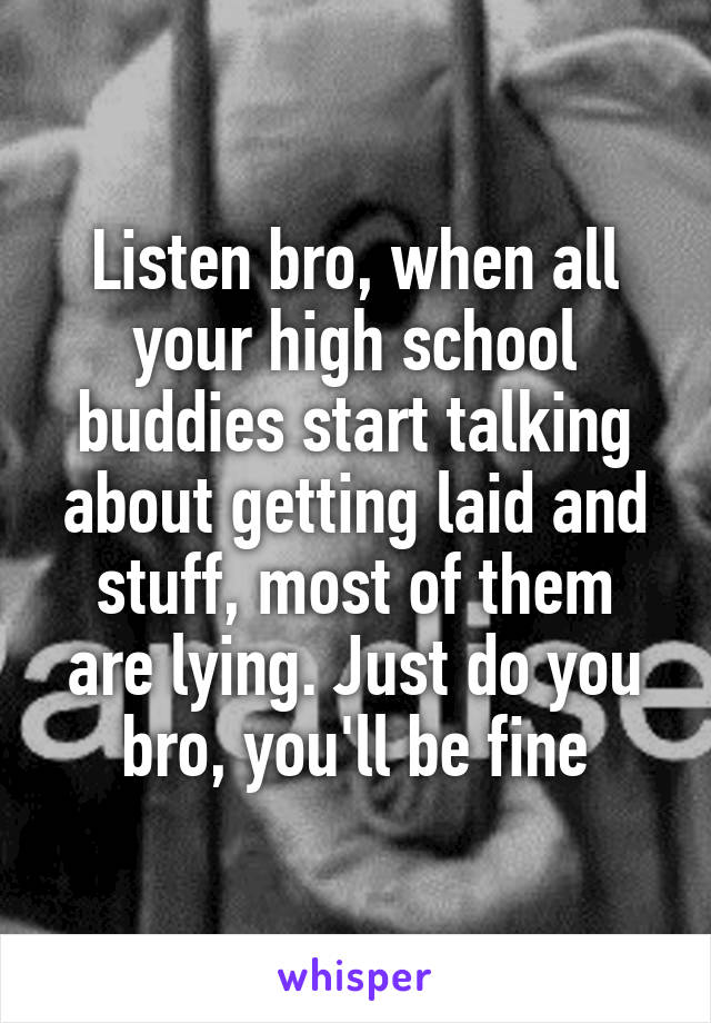 Listen bro, when all your high school buddies start talking about getting laid and stuff, most of them are lying. Just do you bro, you'll be fine