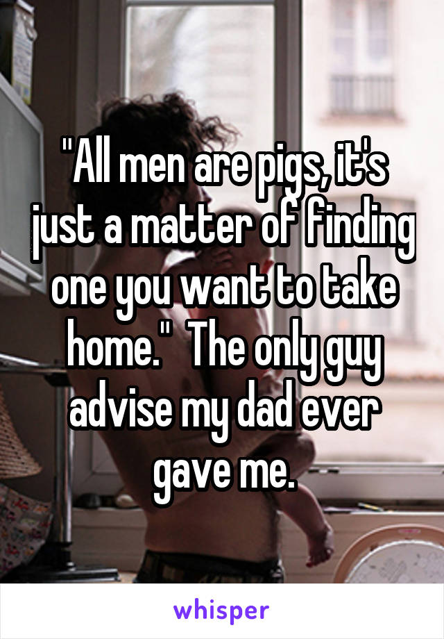 "All men are pigs, it's just a matter of finding one you want to take home."  The only guy advise my dad ever gave me.