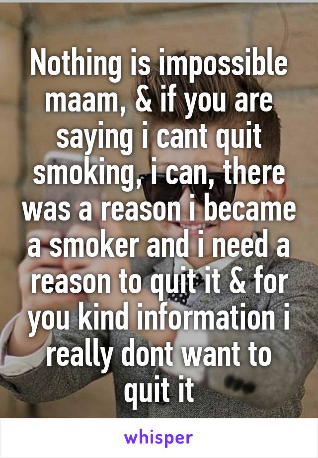 Nothing is impossible maam, & if you are saying i cant quit smoking, i can, there was a reason i became a smoker and i need a reason to quit it & for you kind information i really dont want to quit it