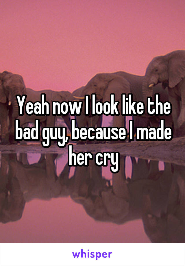 Yeah now I look like the bad guy, because I made her cry