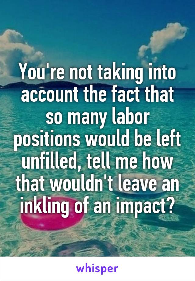 You're not taking into account the fact that so many labor positions would be left unfilled, tell me how that wouldn't leave an inkling of an impact?