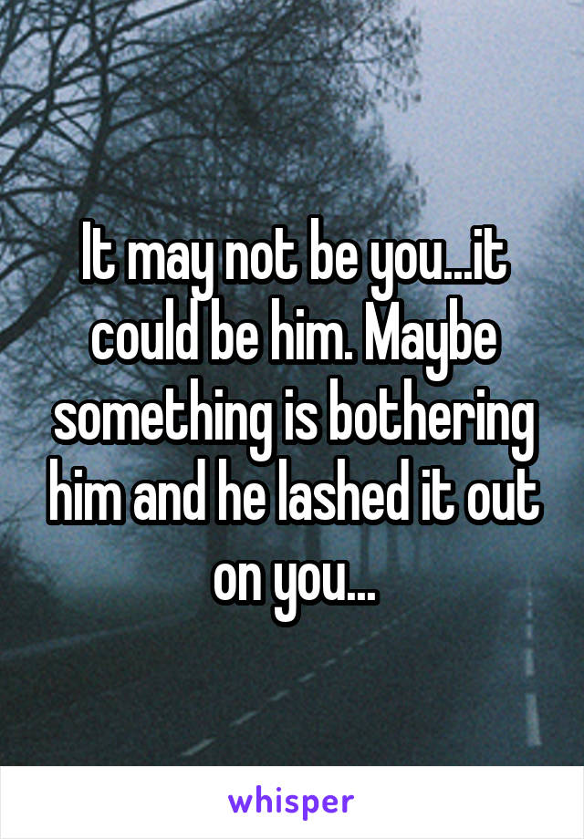 It may not be you...it could be him. Maybe something is bothering him and he lashed it out on you...