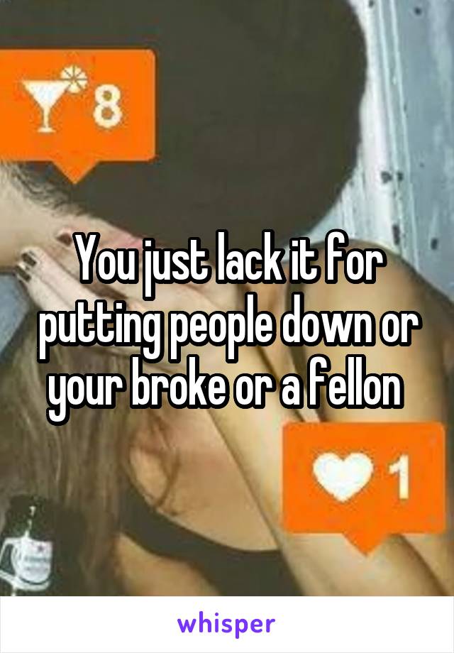 You just lack it for putting people down or your broke or a fellon 