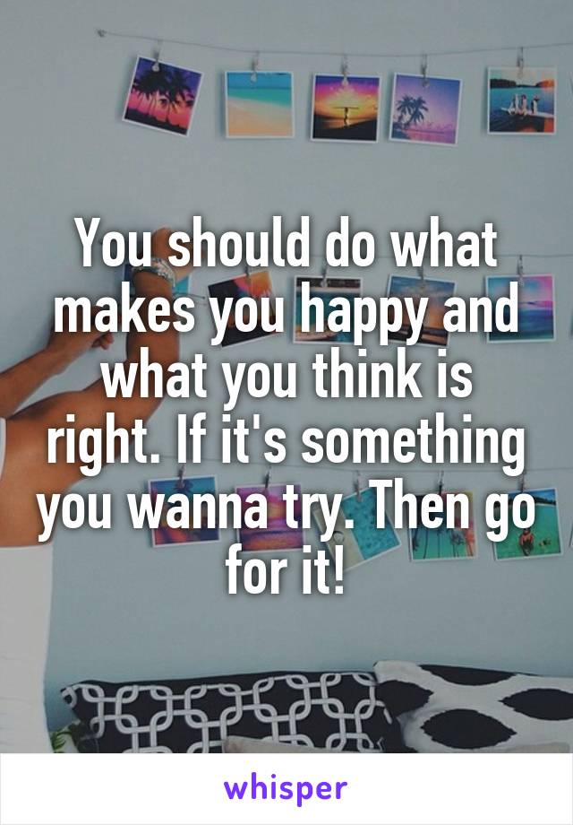You should do what makes you happy and what you think is right. If it's something you wanna try. Then go for it!