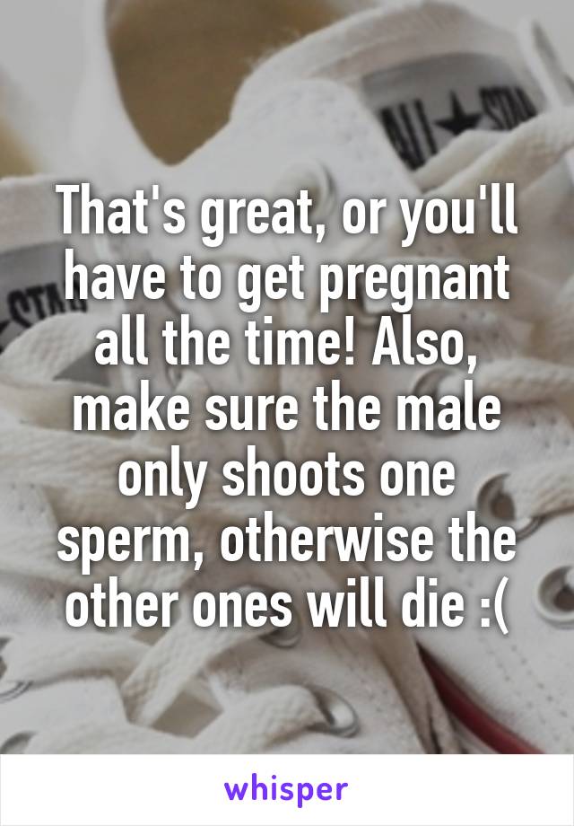 That's great, or you'll have to get pregnant all the time! Also, make sure the male only shoots one sperm, otherwise the other ones will die :(