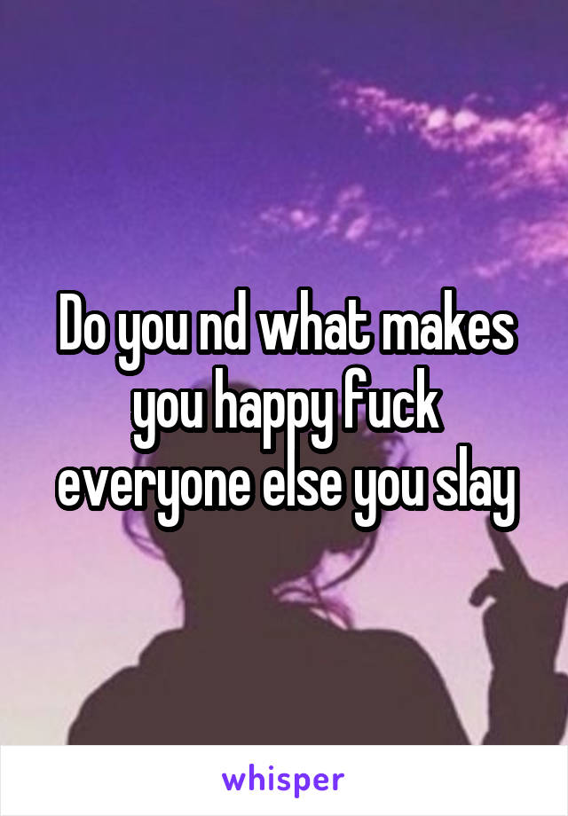 Do you nd what makes you happy fuck everyone else you slay