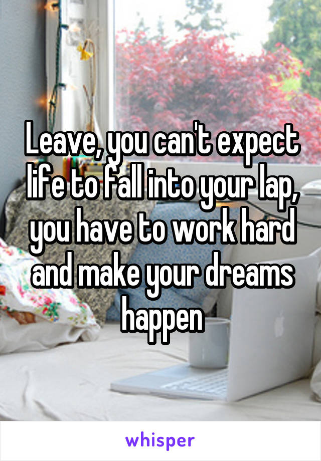 Leave, you can't expect life to fall into your lap, you have to work hard and make your dreams happen