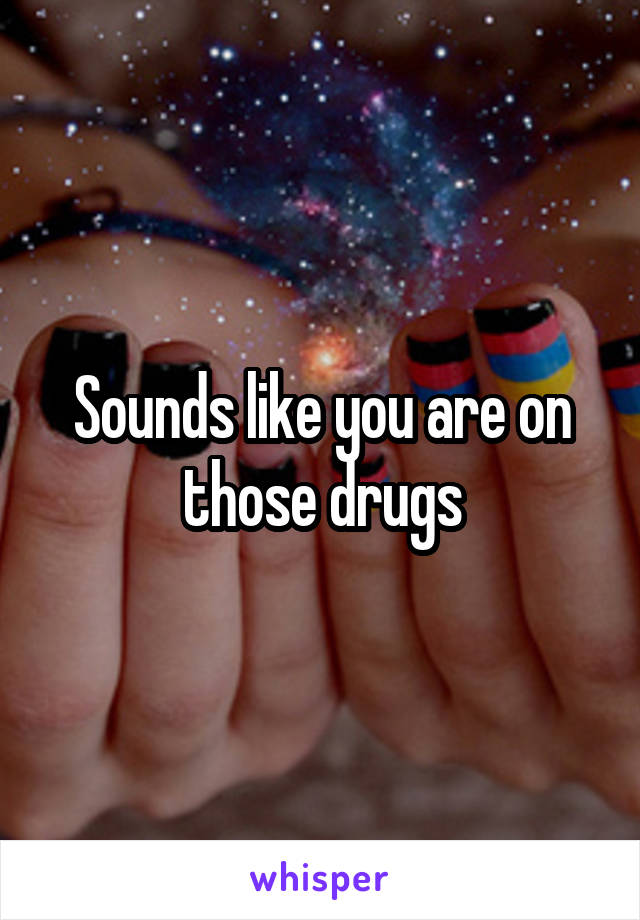 Sounds like you are on those drugs
