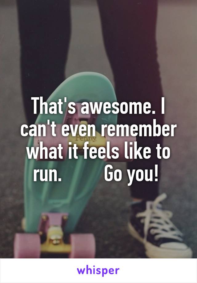 That's awesome. I can't even remember what it feels like to run.         Go you! 