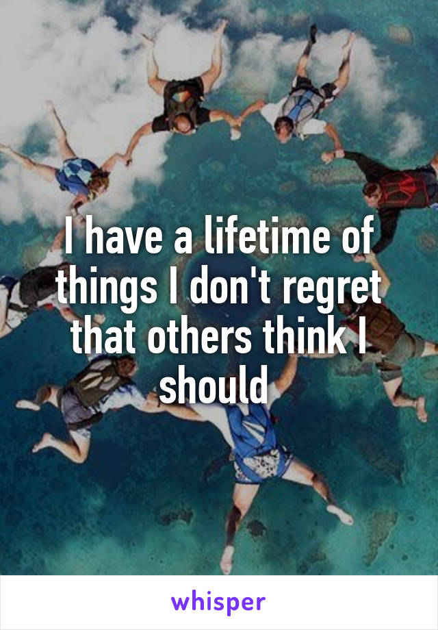 I have a lifetime of things I don't regret that others think I should 