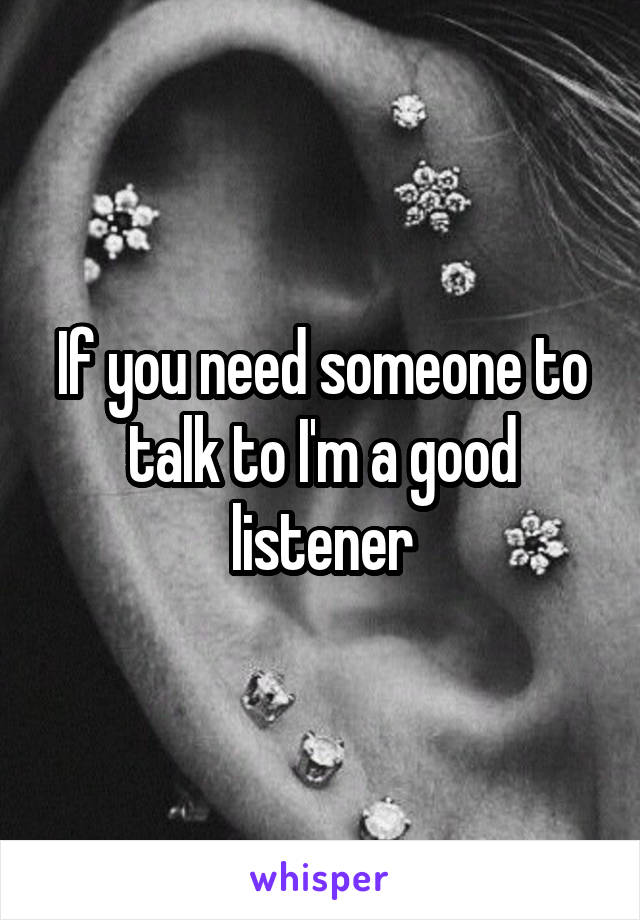 If you need someone to talk to I'm a good listener