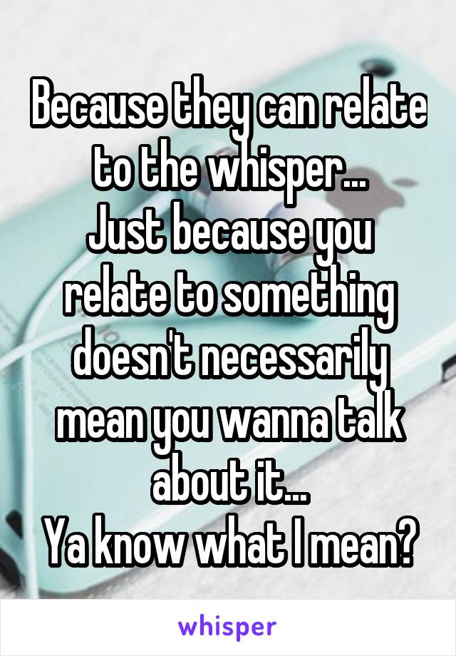 Because they can relate to the whisper...
Just because you relate to something doesn't necessarily mean you wanna talk about it...
Ya know what I mean?