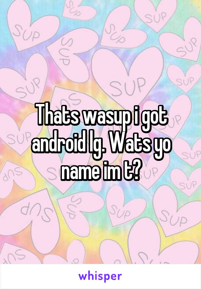 Thats wasup i got android lg. Wats yo name im t?