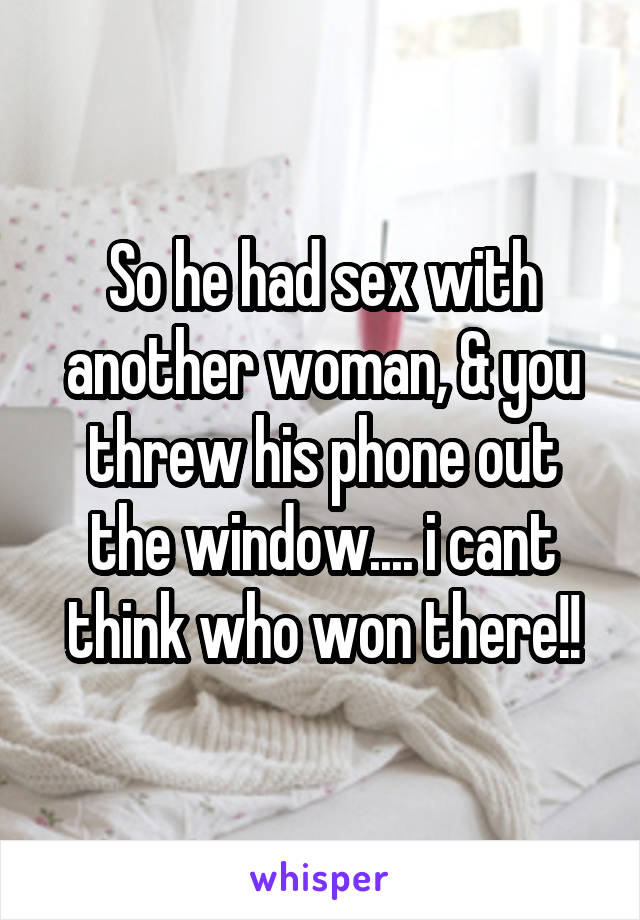 So he had sex with another woman, & you threw his phone out the window.... i cant think who won there!!