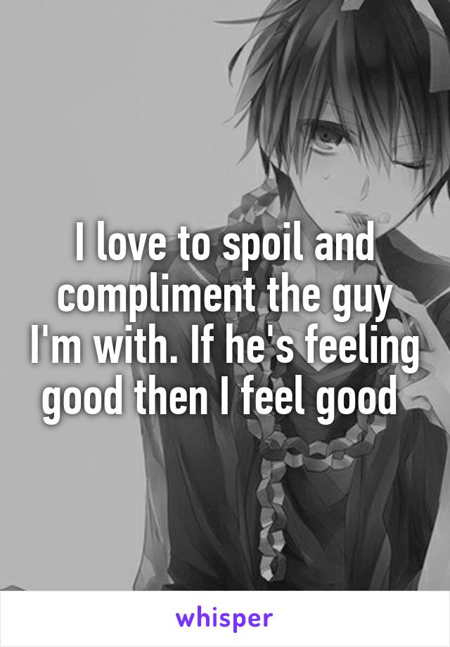 I love to spoil and compliment the guy I'm with. If he's feeling good then I feel good 