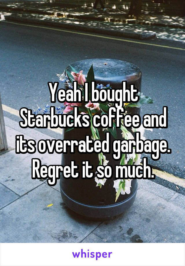 Yeah I bought Starbucks coffee and its overrated garbage. Regret it so much.
