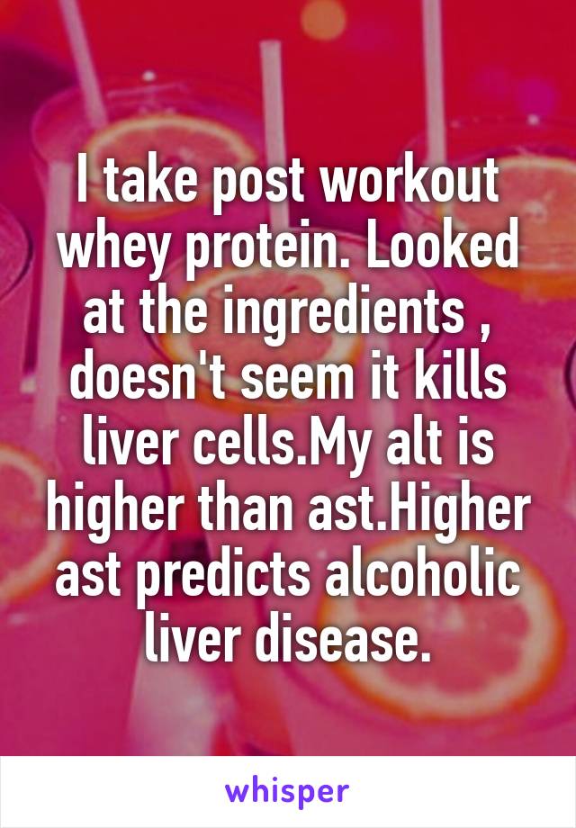 I take post workout whey protein. Looked at the ingredients , doesn't seem it kills liver cells.My alt is higher than ast.Higher ast predicts alcoholic liver disease.
