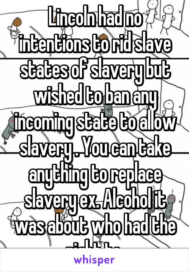 Lincoln had no intentions to rid slave states of slavery but wished to ban any incoming state to allow slavery . You can take anything to replace slavery ex. Alcohol it was about who had the right to 