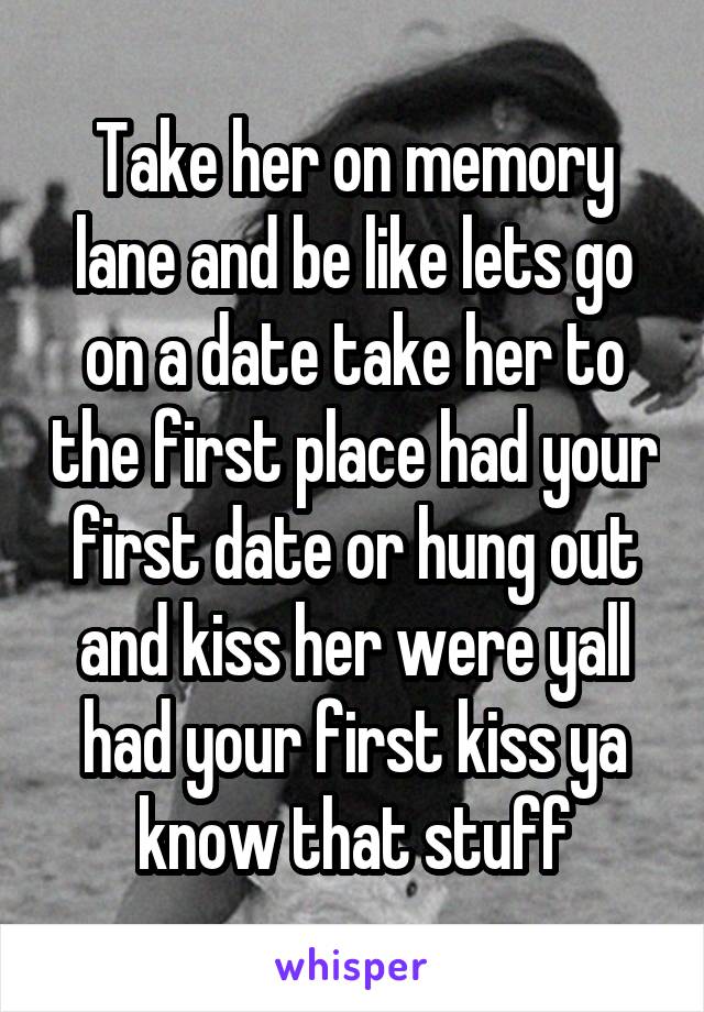 Take her on memory lane and be like lets go on a date take her to the first place had your first date or hung out and kiss her were yall had your first kiss ya know that stuff