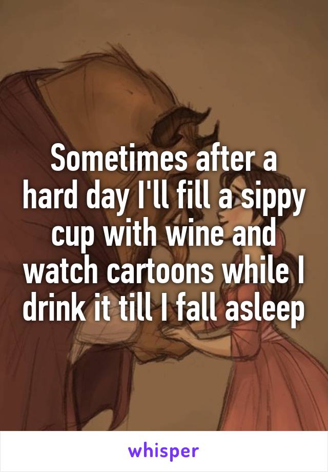 Sometimes after a hard day I'll fill a sippy cup with wine and watch cartoons while I drink it till I fall asleep