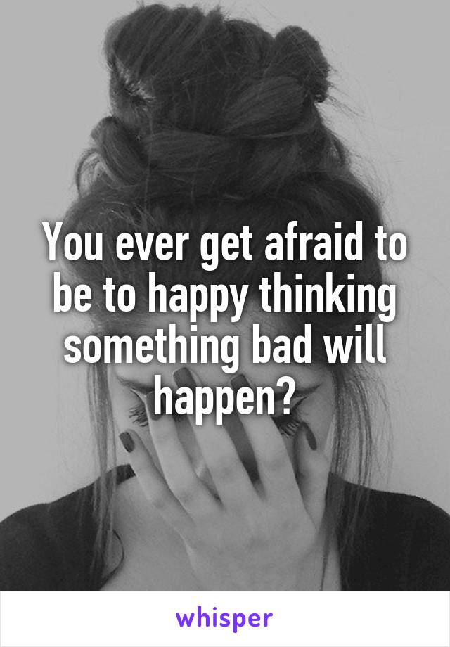 You ever get afraid to be to happy thinking something bad will happen?