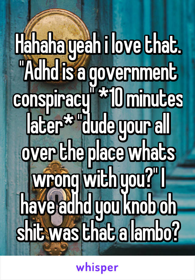 Hahaha yeah i love that. "Adhd is a government conspiracy" *10 minutes later* "dude your all over the place whats wrong with you?" I have adhd you knob oh shit was that a lambo?