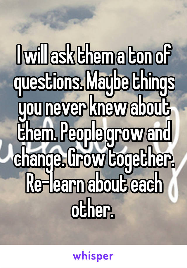 I will ask them a ton of questions. Maybe things you never knew about them. People grow and change. Grow together. Re-learn about each other. 