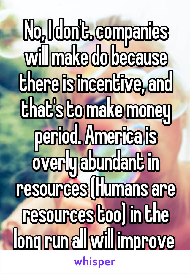 No, I don't. companies will make do because there is incentive, and that's to make money period. America is overly abundant in resources (Humans are resources too) in the long run all will improve 