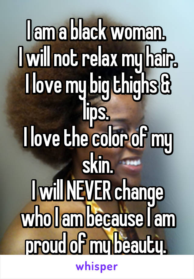 I am a black woman. 
I will not relax my hair.
I love my big thighs & lips. 
I love the color of my skin.
I will NEVER change who I am because I am proud of my beauty. 