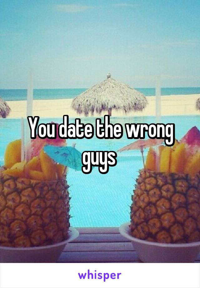 You date the wrong guys 