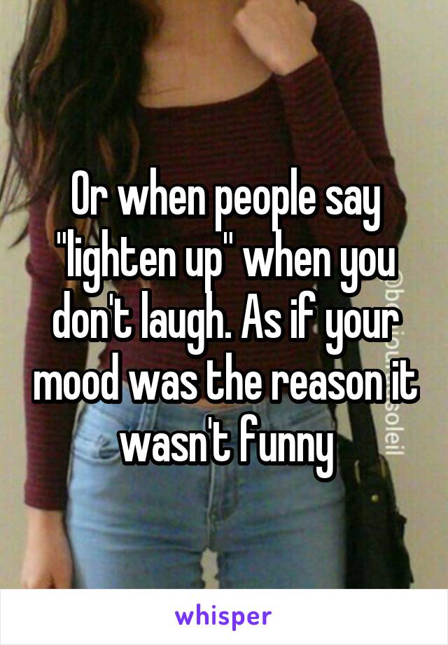 Or when people say "lighten up" when you don't laugh. As if your mood was the reason it wasn't funny
