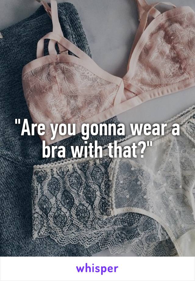 "Are you gonna wear a bra with that?"