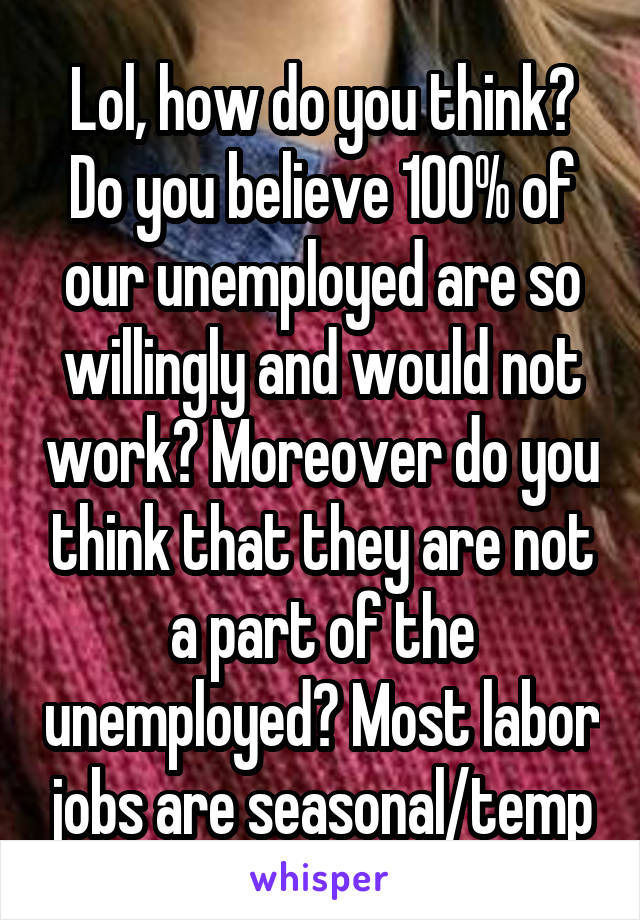 Lol, how do you think? Do you believe 100% of our unemployed are so willingly and would not work? Moreover do you think that they are not a part of the unemployed? Most labor jobs are seasonal/temp