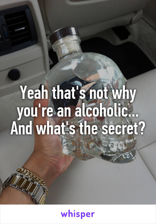 Yeah that's not why you're an alcoholic... And what's the secret?
