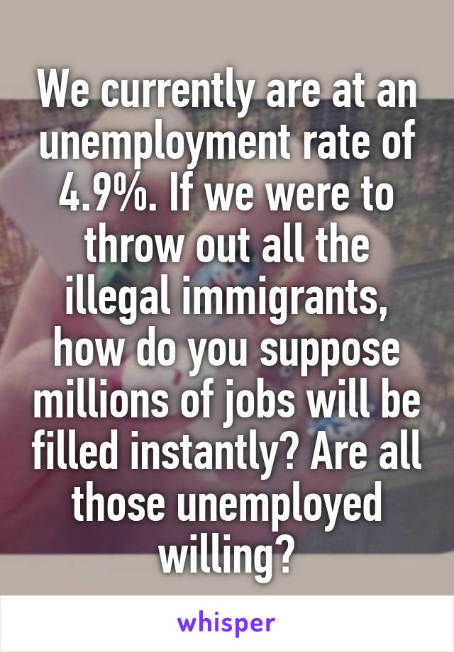 We currently are at an unemployment rate of 4.9%. If we were to throw out all the illegal immigrants, how do you suppose millions of jobs will be filled instantly? Are all those unemployed willing?