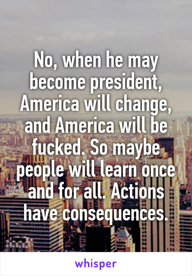 No, when he may become president, America will change, and America will be fucked. So maybe people will learn once and for all. Actions have consequences.