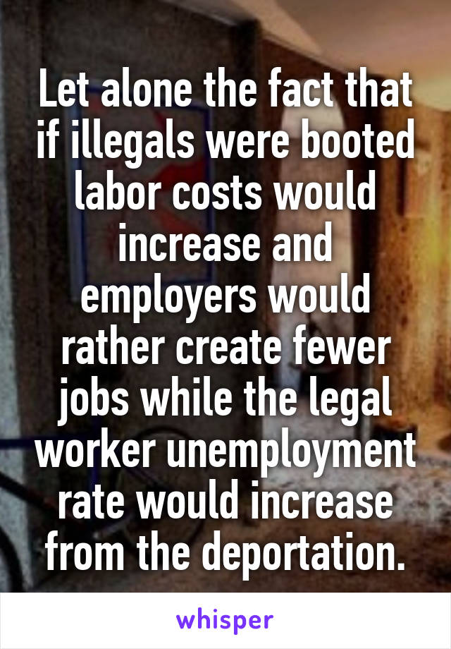 Let alone the fact that if illegals were booted labor costs would increase and employers would rather create fewer jobs while the legal worker unemployment rate would increase from the deportation.