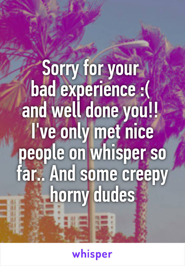 Sorry for your 
bad experience :( 
and well done you!! 
I've only met nice people on whisper so far.. And some creepy horny dudes