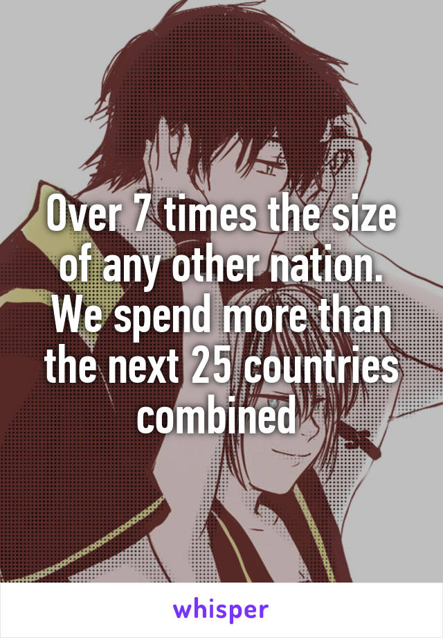 Over 7 times the size of any other nation. We spend more than the next 25 countries combined 