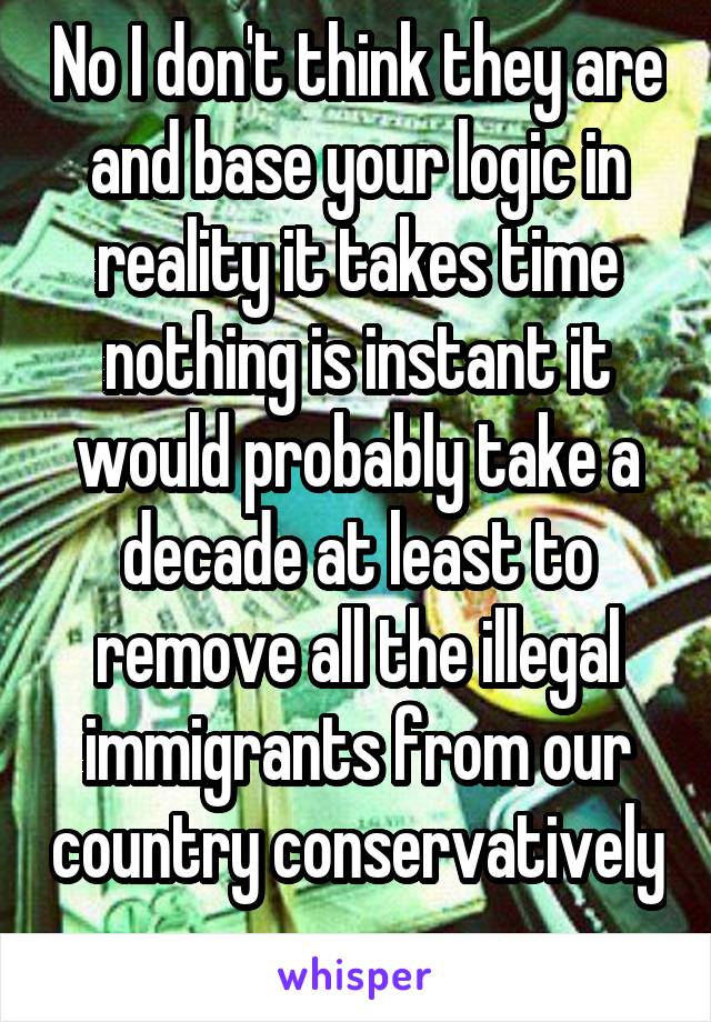 No I don't think they are and base your logic in reality it takes time nothing is instant it would probably take a decade at least to remove all the illegal immigrants from our country conservatively 